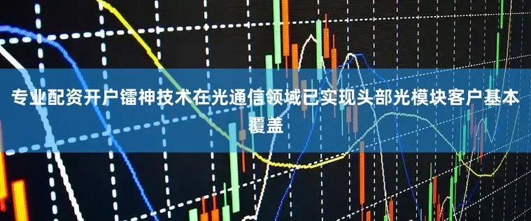 专业配资开户镭神技术在光通信领域已实现头部光模块客户基本覆盖