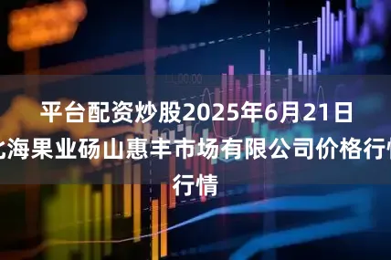 平台配资炒股2025年6月21日北海果业砀山惠丰市场有限公司价格行情