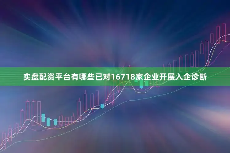 实盘配资平台有哪些已对16718家企业开展入企诊断