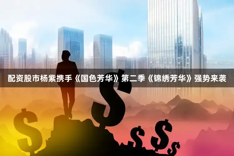 配资股市杨紫携手《国色芳华》第二季《锦绣芳华》强势来袭