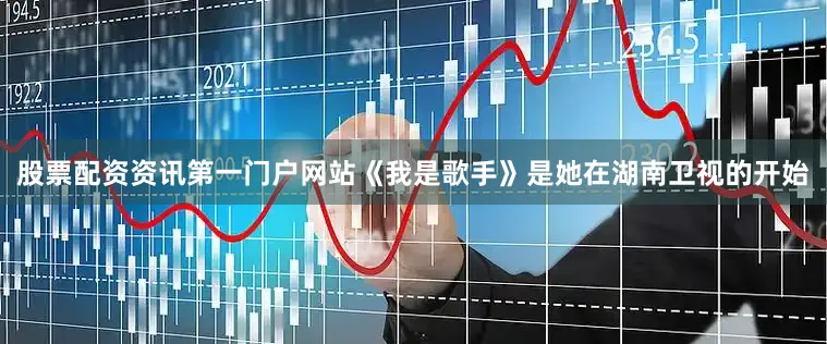 股票配资资讯第一门户网站《我是歌手》是她在湖南卫视的开始
