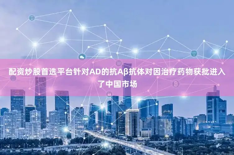 配资炒股首选平台针对AD的抗Aβ抗体对因治疗药物获批进入了中国市场